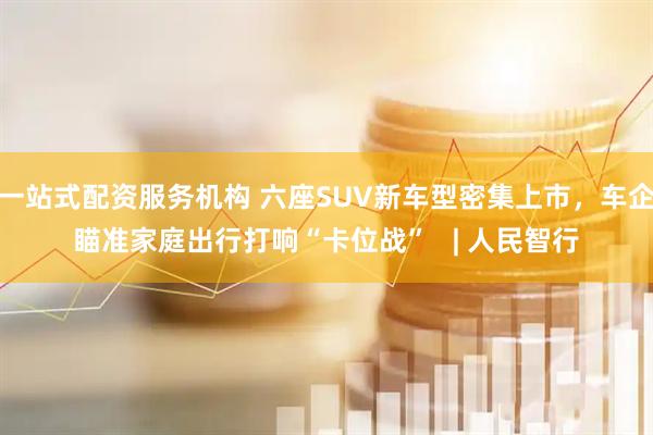 一站式配资服务机构 六座SUV新车型密集上市，车企瞄准家庭出行打响“卡位战”   | 人民智行
