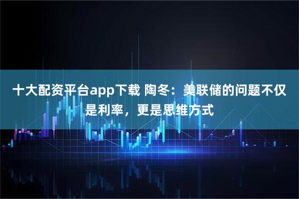 十大配资平台app下载 陶冬：美联储的问题不仅是利率，更是思维方式