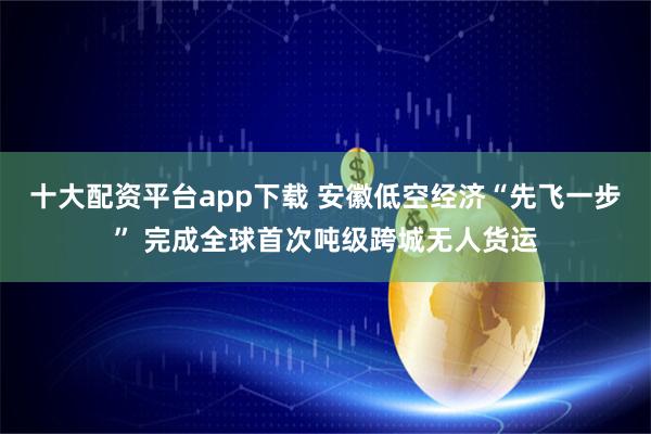 十大配资平台app下载 安徽低空经济“先飞一步” 完成全球首次吨级跨城无人货运