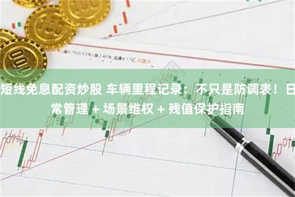 短线免息配资炒股 车辆里程记录：不只是防调表！日常管理 + 场景维权 + 残值保护指南