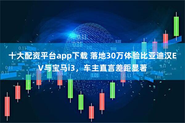 十大配资平台app下载 落地30万体验比亚迪汉EV与宝马i3，车主直言差距显著