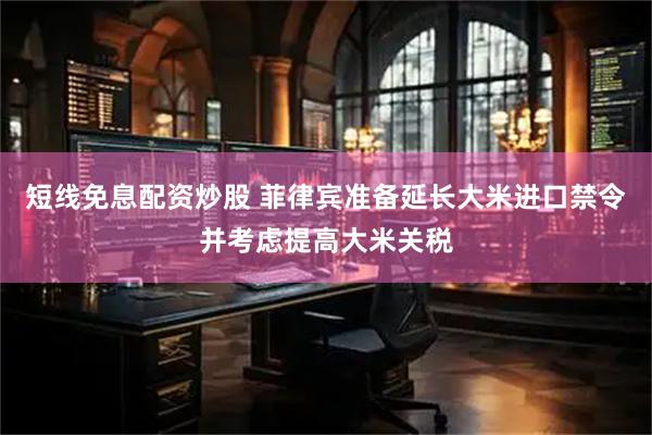 短线免息配资炒股 菲律宾准备延长大米进口禁令并考虑提高大米关税