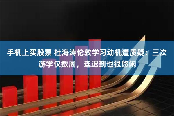 手机上买股票 杜海涛伦敦学习动机遭质疑：三次游学仅数周，连迟到也很悠闲