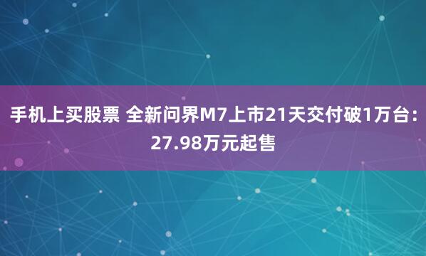 手机上买股票 全新问界M7上市21天交付破1万台:27.98万元起售