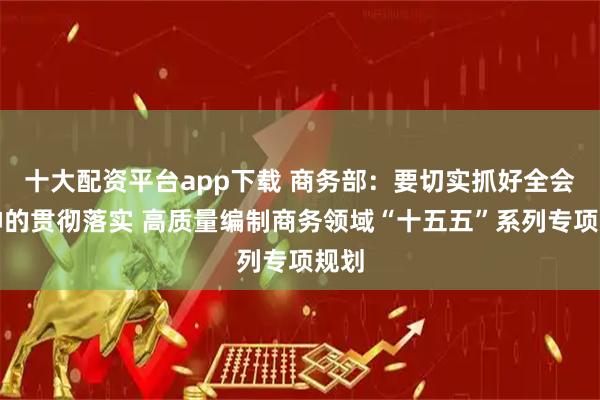 十大配资平台app下载 商务部:要切实抓好全会精神的贯彻落实 高质量编制商务领域“十五五”系列专项规划