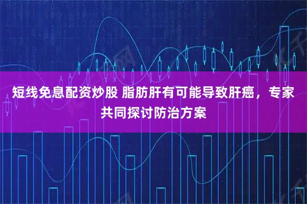 短线免息配资炒股 脂肪肝有可能导致肝癌,专家共同探讨防治方案