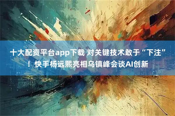 十大配资平台app下载 对关键技术敢于“下注”!快手杨远熙亮相乌镇峰会谈AI创新