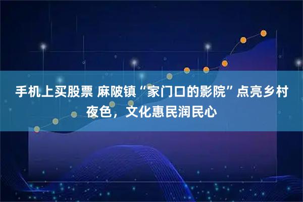 手机上买股票 麻陂镇“家门口的影院”点亮乡村夜色，文化惠民润民心