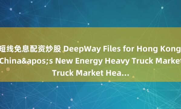 短线免息配资炒股 DeepWay Files for Hong Kong IPO as China's New Energy Heavy Truck Market Hea...
