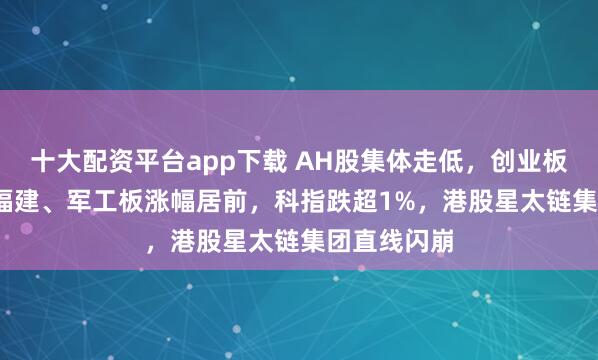十大配资平台app下载 AH股集体走低,创业板跌0.8%,福建、军工板涨幅居前,科指跌超1%,港股星太链集团直线闪崩