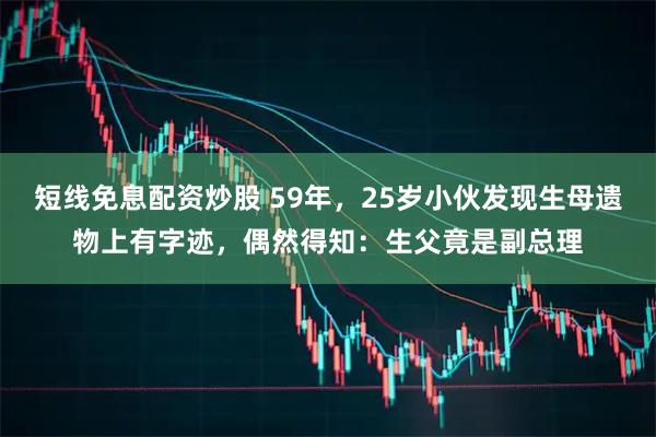 短线免息配资炒股 59年,25岁小伙发现生母遗物上有字迹,偶然得知:生父竟是副总理