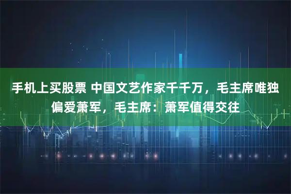 手机上买股票 中国文艺作家千千万，毛主席唯独偏爱萧军，毛主席：萧军值得交往