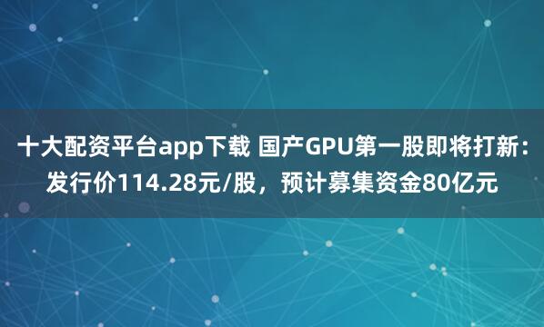 十大配资平台app下载 国产GPU第一股即将打新：发行价114.28元/股，预计募集资金80亿元