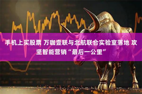 手机上买股票 万咖壹联与北航联合实验室落地 攻坚智能营销“最后一公里”