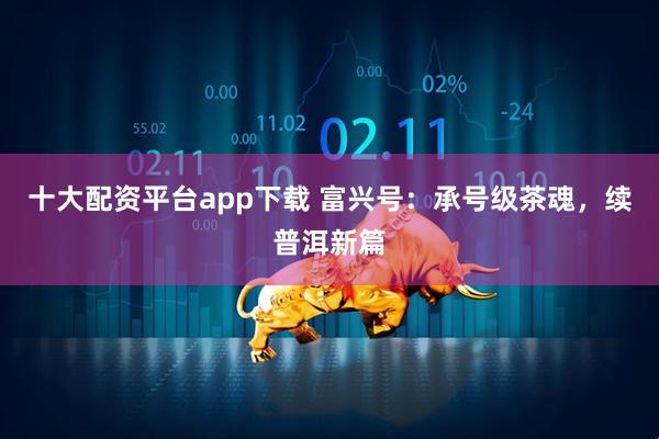 十大配资平台app下载 富兴号：承号级茶魂，续普洱新篇