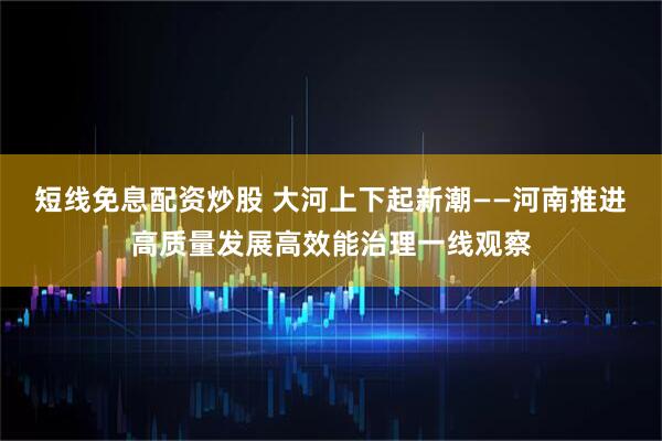 短线免息配资炒股 大河上下起新潮——河南推进高质量发展高效能治理一线观察