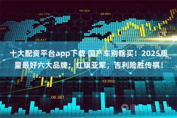 十大配资平台app下载 国产车别瞎买！2025质量最好六大品牌：红旗亚军，吉利险胜传祺！