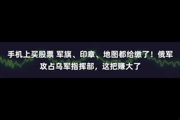 手机上买股票 军旗、印章、地图都给缴了！俄军攻占乌军指挥部，这把赚大了