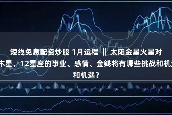短线免息配资炒股 1月运程 ‖ 太阳金星火星对冲木星，12星座的亊业、感情、金銭将有哪些挑战和机遇？