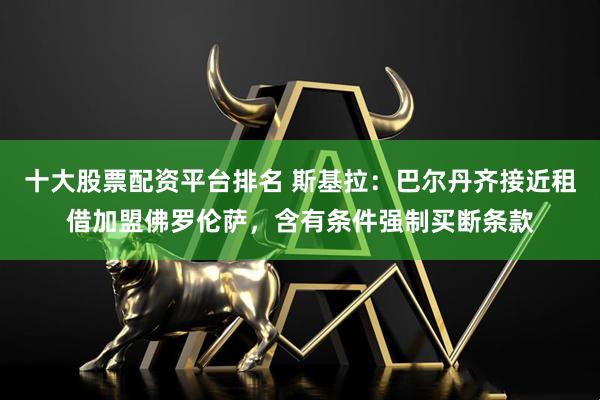 十大股票配资平台排名 斯基拉：巴尔丹齐接近租借加盟佛罗伦萨，含有条件强制买断条款