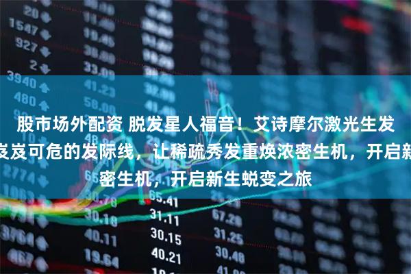 股市场外配资 脱发星人福音！艾诗摩尔激光生发仪如何拯救岌岌可危的发际线，让稀疏秀发重焕浓密生机，开启新生蜕变之旅