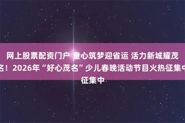 网上股票配资门户 童心筑梦迎省运 活力新城耀茂名！2026年“好心茂名”少儿春晚活动节目火热征集中