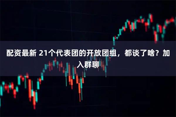 配资最新 21个代表团的开放团组，都谈了啥？加入群聊