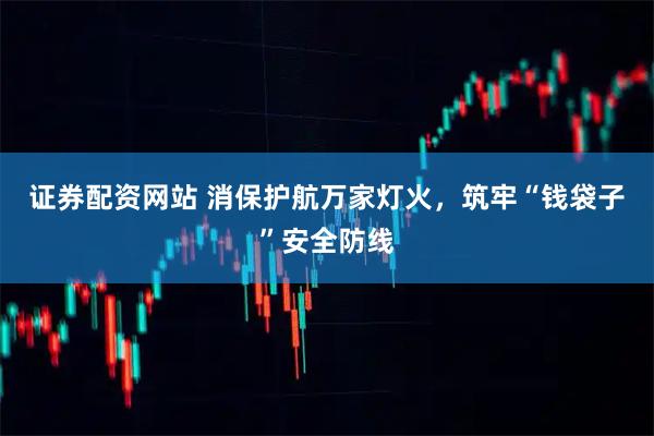 证券配资网站 消保护航万家灯火，筑牢“钱袋子”安全防线