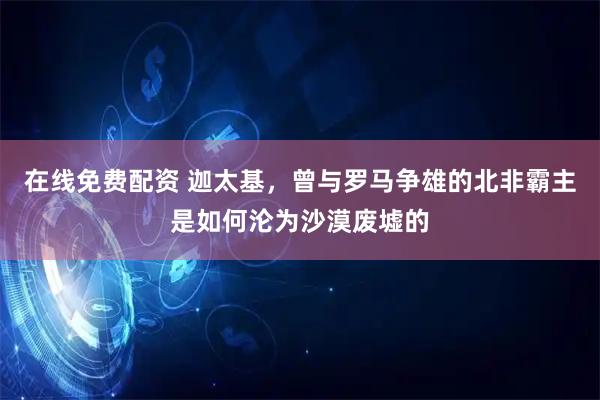 在线免费配资 迦太基，曾与罗马争雄的北非霸主是如何沦为沙漠废墟的