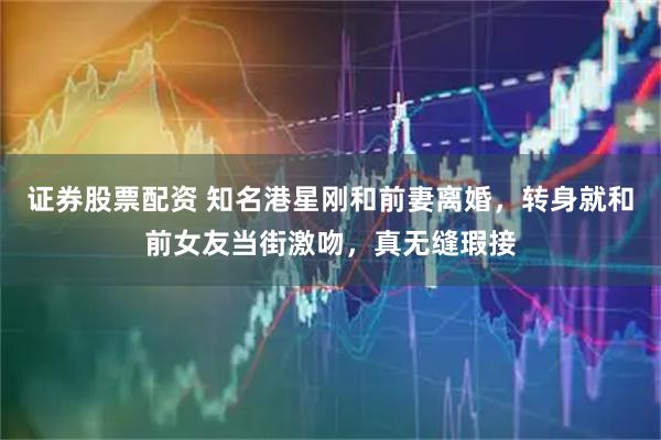 证券股票配资 知名港星刚和前妻离婚，转身就和前女友当街激吻，真无缝瑕接