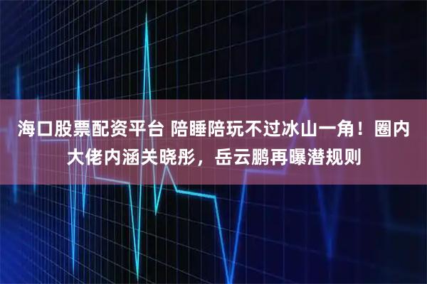 海口股票配资平台 陪睡陪玩不过冰山一角！圈内大佬内涵关晓彤，岳云鹏再曝潜规则
