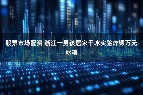 股票市场配资 浙江一男孩居家干冰实验炸毁万元冰箱