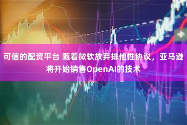 可信的配资平台 随着微软放弃排他性协议，亚马逊将开始销售OpenAI的技术