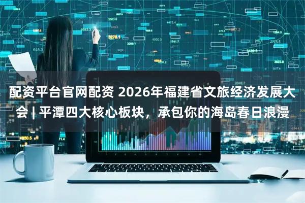 配资平台官网配资 2026年福建省文旅经济发展大会 | 平潭四大核心板块，承包你的海岛春日浪漫