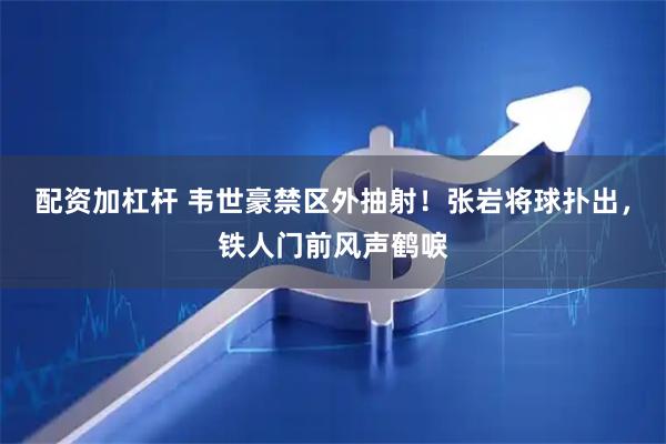 配资加杠杆 韦世豪禁区外抽射！张岩将球扑出，铁人门前风声鹤唳