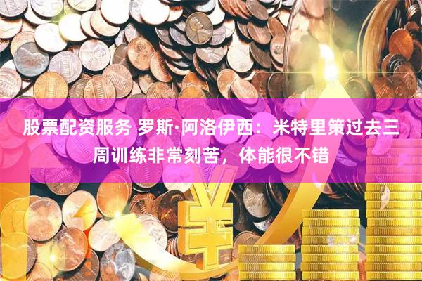 股票配资服务 罗斯·阿洛伊西：米特里策过去三周训练非常刻苦，体能很不错