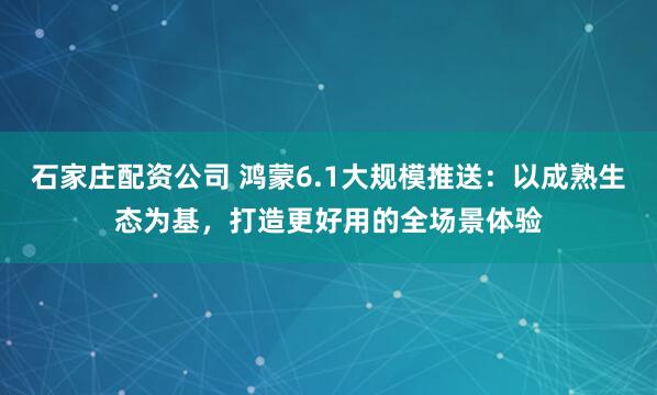 石家庄配资公司 鸿蒙6.1大规模推送：以成熟生态为基，打造更好用的全场景体验