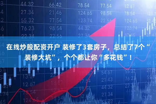 在线炒股配资开户 装修了3套房子，总结了7个“装修大坑”，个个都让你“多花钱”！