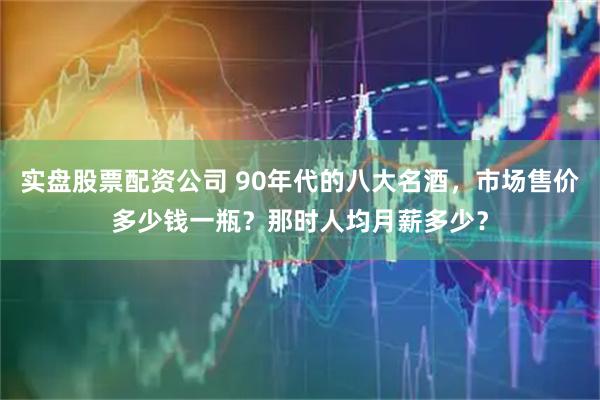 实盘股票配资公司 90年代的八大名酒，市场售价多少钱一瓶？那时人均月薪多少？