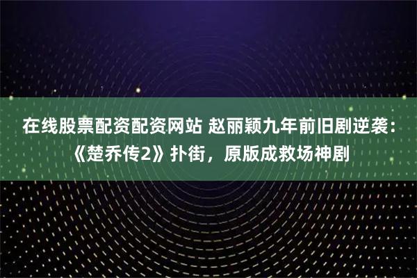 在线股票配资配资网站 赵丽颖九年前旧剧逆袭：《楚乔传2》扑街，原版成救场神剧