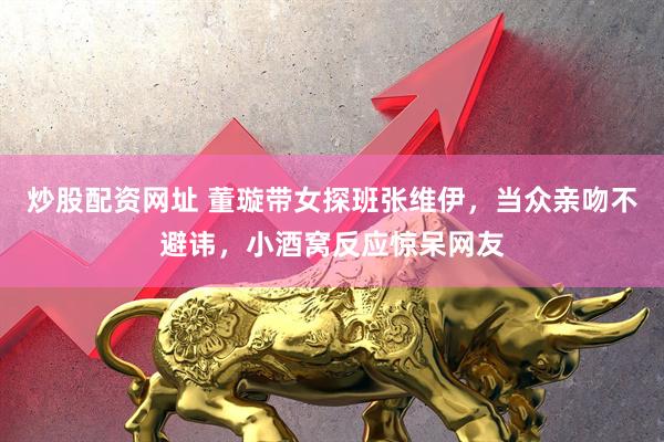 炒股配资网址 董璇带女探班张维伊，当众亲吻不避讳，小酒窝反应惊呆网友