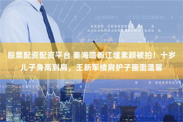 股票配资配资平台 秦海璐都江堰素颜被拍！十岁儿子身高到肩，王新军搂肩护子画面温馨
