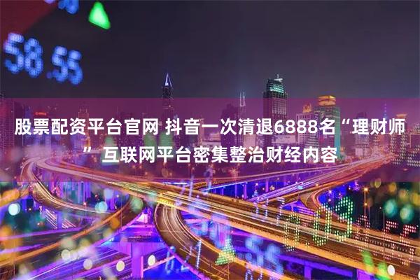 股票配资平台官网 抖音一次清退6888名“理财师” 互联网平台密集整治财经内容