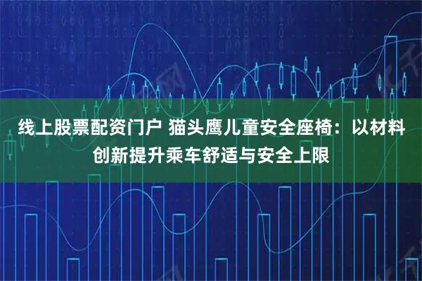 线上股票配资门户 猫头鹰儿童安全座椅：以材料创新提升乘车舒适与安全上限